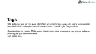 Tags
São palavras que servem para identificar um determinado grupo de post’s (publicações)
permitindo fácil localização por motores de buscas como Google, Bing e outros.
Quando clicamos nessas TAGs somos direcionados para uma página que agrupa todas as
publicações que foram marcadas
com essas tags.
 
