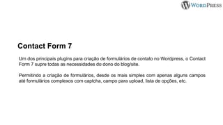 Um dos principais plugins para criação de formulários de contato no Wordpress, o Contact
Form 7 supre todas as necessidades do dono do blog/site.
Permitindo a criação de formulários, desde os mais simples com apenas alguns campos
até formulários complexos com captcha, campo para upload, lista de opções, etc.
Contact Form 7
 