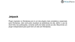 Jetpack
Plugin inspirado no Wordpress.com é um dos plugins mais completos e essenciais
para Wordpress, nele você pode visualizar as estatísticas do site, definir o uso de
short links nas publicações, conectar perfis de redes sociais ao site. Resumindo um
plugin indispensável para quem tem um site com Wordpress.
 