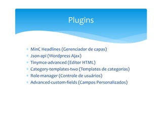 Plugins


∗   MinC Headlines (Gerenciador de capas)
∗   Json-api (Wordpress Ajax)
∗   Tinymce-advanced (Editor HTML)
∗   Category-templates-two (Templates de categorias)
∗   Role-manager (Controle de usuários)
∗   Advanced-custom-fields (Campos Personalizados)
 