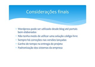 Considerações finais


∗ Wordpress pode ser utilizado desde blog até portais
  bem elaborados
∗ Não tenha medo de utilizar uma solução código livre
∗ Sempre há correções nas versões lançadas
∗ Ganho de tempo na entrega do projeto
∗ Padronização dos sistemas da empresa
 