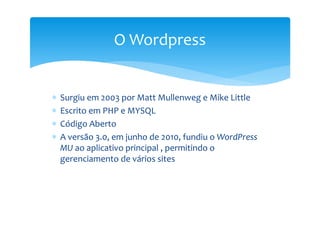 O Wordpress


∗   Surgiu em 2003 por Matt Mullenweg e Mike Little
∗   Escrito em PHP e MYSQL
∗   Código Aberto
∗   A versão 3.0, em junho de 2010, fundiu o WordPress
    MU ao aplicativo principal , permitindo o
    gerenciamento de vários sites
 