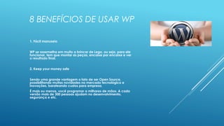 8 BENEFÍCIOS DE USAR WP
1. Fácil manuseio
WP se assemelha em muito a brincar de Lego, ou seja, para ele
funcionar, tem que montar as peças, encaixe por encaixe e ver
o resultado final.
2. Keep your money safe
Sendo uma grande vantagem o fato de ser Open Source,
possibilitando muitas novidades no mercado tecnológico e
inovações, barateando custos para empresa.
É mais ou menos, você programar a milhares de mãos. A cada
versão mais de 300 pessoas ajudam no desenvolvimento,
segurança e etc.
 