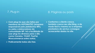 7. Plug-in
 Com plug-ins que são feitos por
membros da AUTOMATTIC (empresa
responsável pela plataforma WP),
ou pelos colaboradores da
comunidade WP, há a facilidade de
usar plug-ins diversos para o site,
como Correios, YOAST, PayPal,
Woocommerce entre outros.
 Praticamente todos são free.
8. Páginas ou posts
 Conforme o cliente cresce,
também cresce seu site/blog, e de
modo fácil o mesmo ou a empresa
prestadora de serviço consegue
acrescentar dados no site.
 