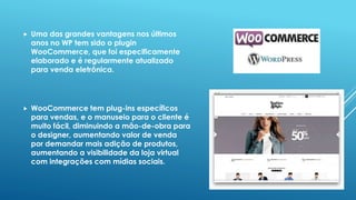  Uma das grandes vantagens nos últimos
anos no WP tem sido o plugin
WooCommerce, que foi especificamente
elaborado e é regularmente atualizado
para venda eletrônica.
 WooCommerce tem plug-ins específicos
para vendas, e o manuseio para o cliente é
muito fácil, diminuindo a mão-de-obra para
o designer, aumentando valor de venda
por demandar mais adição de produtos,
aumentando a visibilidade da loja virtual
com integrações com mídias sociais.
 
