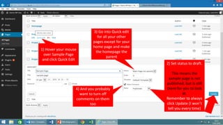 1) Hover your mouse
over Sample Page
and click Quick Edit
2) Set status to draft.
This means the
sample page is not
published, but is still
there for you to look
at.
Remember to always
click Update (I won’t
tell you every time)
3) Go into Quick edit
for all your other
pages except for your
home page and make
the homepage the
parent
4) And you probably
want to turn off
comments on them
too
 