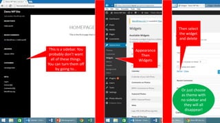 This is a sidebar. You
probably don’t want
all of these things.
You can turn them off
by going to…
Appearance
Then
Widgets
Then select
the widget
and delete
Or just choose
as theme with
no sidebar and
they will all
disappear!
 