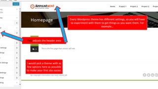 Every Wordpress theme has different settings, so you will have
to experiment with them to get things as you want them. For
example…
This adjusts the header area
I would pick a theme with as
few options here as possible
to make your first site easier.
 