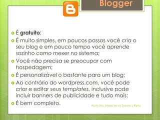 Blogger


É  gratuito;
 É muito simples, em poucos passos você cria o
  seu blog e em pouco tempo você aprende
  sozinho como mexer no sistema;
 Você não precisa se preocupar com
  hospedagem;
 É personalizável o bastante para um blog;
 Ao contrário do wordpress.com, você pode
  criar e editar seus templates, inclusive pode
  incluir banners de publicidade e tudo mais;
 É bem completo.                Profa Dra. Maria de los Dolores J Peña
 