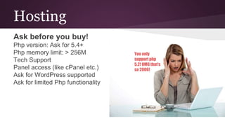 Hosting
Ask before you buy!
Php version: Ask for 5.4+
Php memory limit: > 256M
Tech Support
Panel access (like cPanel etc.)
Ask for WordPress supported
Ask for limited Php functionality
You only
support php
5.2! OMG that’s
so 2006!
 