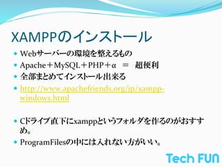 XAMPPのインストール	
—  Webサーバーの環境を整えるもの	
  
—  Apache＋MySQL＋PHP＋α　＝　超便利	
  
—  全部まとめてインストール出来る	
  
—  http://www.apachefriends.org/jp/xampp-­‐
 windows.html	
  

—  Cドライブ直下にxamppというフォルダを作るのがおすす
    め。	
  
—  ProgramFilesの中には入れない方がいい。	
  
 