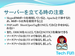 サーバーを立てる時の注意	
—  Skypeが８０ポートを利用していると、Apacheと干渉するた
    め、８０ポート以外を使用すること	
  
—  PHP.iniの　ShortOpenTagをONにしておくと幸せかもし
    れない	
  
—  また、ERRORをALLにしておくとNOTICEを検知できる	
  
—  ソースファイルはUTF-­‐8で保存しましょう。	
  
—  ソースファイルはUTF-­‐8で保存しましょう。	
  
—  ソースファイルはUTF-­‐8で保存しましょう。	
  
 