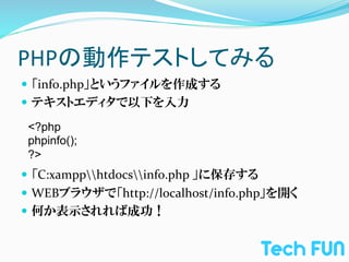 PHPの動作テストしてみる	
—  「info.php」というファイルを作成する	
  
—  テキストエディタで以下を入力	
  
	
  
     <?php
	
   phpinfo();
	
   ?>	
—  「C:xampphtdocsinfo.php	
  」に保存する	
  
—  WEBブラウザで「http://localhost/info.php」を開く	
  
—  何か表示されれば成功！	
  
 