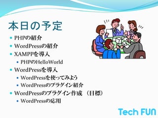 本日の予定	
—  PHPの紹介	
  
—  WordPressの紹介	
  
—  XAMPPを導入	
  
     —  PHPのHelloWorld	
  
—  WordPressを導入	
  
     —  WordPressを使ってみよう	
  
     —  WordPressのプラグイン紹介	
  
—  WordPressのプラグイン作成　（目標）	
  
    —  WordPressの応用	
  
 