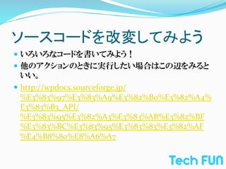 ソースコードを改変してみよう	
—  いろいろなコードを書いてみよう！	
  
—  他のアクションのときに実行したい場合はこの辺をみると
    いい。	
  
—  http://wpdocs.sourceforge.jp/
    %E3%83%97%E3%83%A9%E3%82%B0%E3%82%A4%
    E3%83%B3_API/
    %E3%83%95%E3%82%A3%E3%83%AB%E3%82%BF
    %E3%83%BC%E3%83%95%E3%83%83%E3%82%AF
    %E4%B8%80%E8%A6%A7
 