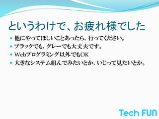 というわけで、お疲れ様でした	
—  他にやってほしいことあったら、行ってください。	
  
—  ブラックでも、グレーでも大丈夫です。	
  
—  Webプログラミング以外でもOK	
  
—  大きなシステム組んでみたいとか、いじって見たいとか。	
  
 
