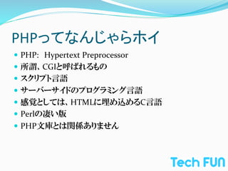 PHPってなんじゃらホイ	
—  PHP:　Hypertext	
  Preprocessor	
  
—  所謂、CGIと呼ばれるもの	
  
—  スクリプト言語	
  
—  サーバーサイドのプログラミング言語	
  
—  感覚としては、HTMLに埋め込めるC言語	
  
—  Perlの凄い版	
  
—  PHP文庫とは関係ありません
 