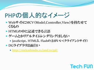 PHPの個人的なイメージ	
—  WebサイトにMCV（Model,Controller,View）を持たせて
    くるもの	
  
—  HTMLの中に記述できる言語	
  
—  ゲームとかリアルタイムレンダリングはしない	
  
   —  JavaScript、HTML５、Flashの方がいい（クライアントサイド）	
  
—  DGライブラリは面白い	
  
    —  http://mekashindo.vs.land.to/gd/	
  
 