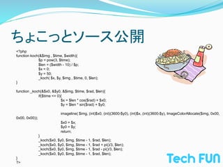 ちょこっとソース公開	
<?php
function koch(&$img , $time, $width){
             $p = pow(3, $time);
             $len = ($width - 10) / $p;
             $x = 0;
             $y = 50;
             _koch( $x, $y, $img , $time, 0, $len);
}

function _koch(&$x0, &$y0, &$img, $time, $rad, $len){
             if($time <= 0){
                           $x = $len * cos($rad) + $x0;
                           $y = $len * sin($rad) + $y0;

                              imageline( $img, (int)$x0, (int)(3600-$y0), (int)$x, (int)(3600-$y), ImageColorAllocate($img, 0x00,
0x00, 0x00));
                              $x0 = $x;
                              $y0 = $y;
                              return;
                }
                _koch($x0, $y0, $img, $time - 1, $rad, $len);
                _koch($x0, $y0, $img, $time - 1, $rad + pi()/3, $len);
                _koch($x0, $y0, $img, $time - 1, $rad - pi()/3, $len);
                _koch($x0, $y0, $img, $time - 1, $rad, $len);
}
?>	
 