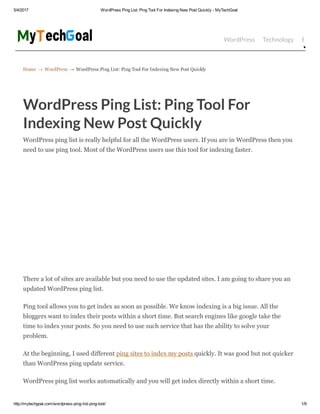 5/4/2017 WordPress Ping List: Ping Tool For Indexing New Post Quickly ­ MyTechGoal
http://mytechgoal.com/wordpress­ping­list­ping­tool/ 1/9
Home → WordPress → WordPress Ping List: Ping Tool For Indexing New Post Quickly
WordPress Technology Bloggin
WordPress Ping List: Ping Tool For
Indexing New Post Quickly
WordPress ping list is really helpful for all the WordPress users. If you are in WordPress then you
need to use ping tool. Most of the WordPress users use this tool for indexing faster.
There a lot of sites are available but you need to use the updated sites. I am going to share you an
updated WordPress ping list.
Ping tool allows you to get index as soon as possible. We know indexing is a big issue. All the
bloggers want to index their posts within a short time. But search engines like google take the
time to index your posts. So you need to use such service that has the ability to solve your
problem.
At the beginning, I used different ping sites to index my posts quickly. It was good but not quicker
than WordPress ping update service.
WordPress ping list works automatically and you will get index directly within a short time.
Login Now [Here]
Sign In To Your Email
Email Access Online
 