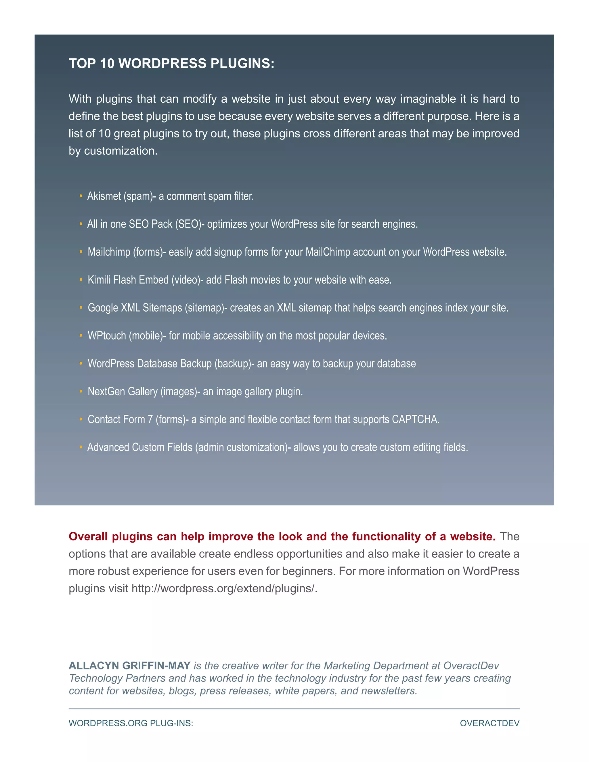 TOP 10 WORDPRESS PLUGINS:

With plugins that can modify a website in just about every way imaginable it is hard to
define the best plugins to use because every website serves a different purpose. Here is a
list of 10 great plugins to try out, these plugins cross different areas that may be improved
by customization.


  • Akismet (spam)- a comment spam filter.

  • All in one SEO Pack (SEO)- optimizes your WordPress site for search engines.

  • Mailchimp (forms)- easily add signup forms for your MailChimp account on your WordPress website.

  • Kimili Flash Embed (video)- add Flash movies to your website with ease.

  • Google XML Sitemaps (sitemap)- creates an XML sitemap that helps search engines index your site.

  • WPtouch (mobile)- for mobile accessibility on the most popular devices.

  • WordPress Database Backup (backup)- an easy way to backup your database

  • NextGen Gallery (images)- an image gallery plugin.

  • Contact Form 7 (forms)- a simple and flexible contact form that supports CAPTCHA.

  • Advanced Custom Fields (admin customization)- allows you to create custom editing fields.




Overall plugins can help improve the look and the functionality of a website. The
options that are available create endless opportunities and also make it easier to create a
more robust experience for users even for beginners. For more information on WordPress
plugins visit http://wordpress.org/extend/plugins/.




ALLACYN GRIFFIN-MAY is the creative writer for the Marketing Department at OveractDev
Technology Partners and has worked in the technology industry for the past few years creating
content for websites, blogs, press releases, white papers, and newsletters.


WORDPRESS.ORG PLUG-INS:                                                                    OVERACTDEV
 
