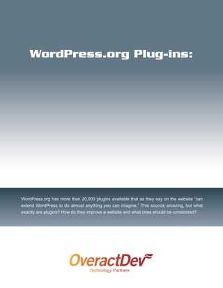 WordPress.org Plug-ins:




WordPress.org has more than 20,000 plugins available that as they say on the website “can
extend WordPress to do almost anything you can imagine.” This sounds amazing, but what
exactly are plugins? How do they improve a website and what ones should be considered?
 