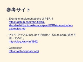 参考サイト
• Example Implementations of PSR-4
https://github.com/php-fig/fig-
standards/blob/master/accepted/PSR-4-autoloader-
examples.md
• PHPでクラスのincludeを自動化するautoloadの速度を
測ってみた。
http://blog.katty.in/1942
• Composer
https://getcomposer.org/
 
