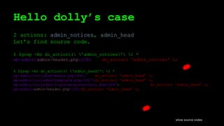 Hello dolly’s case
2 actions: admin_notices, admin_head
Let’s find source code.
$ fgrep -Rn do_action( 'admin_notices' ) *
wp-admin/admin-header.php:238: do_action( 'admin_notices' );
$ fgrep -Rn do_action( 'admin_head' ) *
wp-admin/includes/media.php:491: do_action( 'admin_head' );
wp-admin/includes/template.php:1627:do_action( 'admin_head' );
wp-admin/includes/class-wp-press-this.php:1267: do_action( 'admin_head' );
wp-admin/admin-header.php:125:do_action( 'admin_head' );
show source codes
 