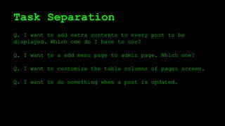 Task Separation
Q. I want to add extra contents to every post to be
displayed. Which one do I have to use?
Q. I want to a add menu page to admin page. Which one?
Q. I want to customize the table columns of pages screen.
Q. I want to do something when a post is updated.
 