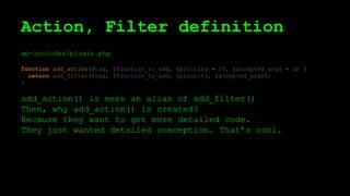 Action, Filter definition
wp-includes/plugin.php
function add_action($tag, $function_to_add, $priority = 10, $accepted_args = 1) {
return add_filter($tag, $function_to_add, $priority, $accepted_args);
}
add_action() is mere an alias of add_filter()
Then, why add_action() is created?
Because they want to get more detailed code.
They just wanted detailed conception. That’s cool.
 