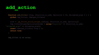 add_action
function add_filter( $tag, $function_to_add, $priority = 10, $accepted_args = 1 ) {
global $wp_filter, $merged_filters;
$idx = _wp_filter_build_unique_id($tag, $function_to_add, $priority);
$wp_filter[$tag][$priority][$idx] = array('function' => $function_to_add,
'accepted_args' => $accepted_args);
unset( $merged_filters[ $tag ] );
return true;
}
$wp_filter is an array.
 