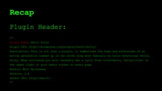 Recap
Plugin Header:
/*
Plugin Name: Hello Dolly
Plugin URI: http://wordpress.org/plugins/hello-dolly/
Description: This is not just a plugin, it symbolizes the hope and enthusiasm of an
entire generation summed up in two words sung most famously by Louis Armstrong: Hello,
Dolly. When activated you will randomly see a lyric from <cite>Hello, Dolly</cite> in
the upper right of your admin screen on every page.
Author: Matt Mullenweg
Version: 1.6
Author URI: http://ma.tt/
*/
 