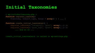Initial Taxonomies
< wp-includes/taxonomy.php >
function register_taxonomy(
$taxonomy, $object_type, $args = array() ) { ... }
function create_initial_taxonomies() {
register_taxonomy( 'category', 'post', array(...) );
register_taxonomy( 'post_tag', 'post', array(...) );
... and so on ...
create_initial_taxonomies() is called in wp-settings.php
 