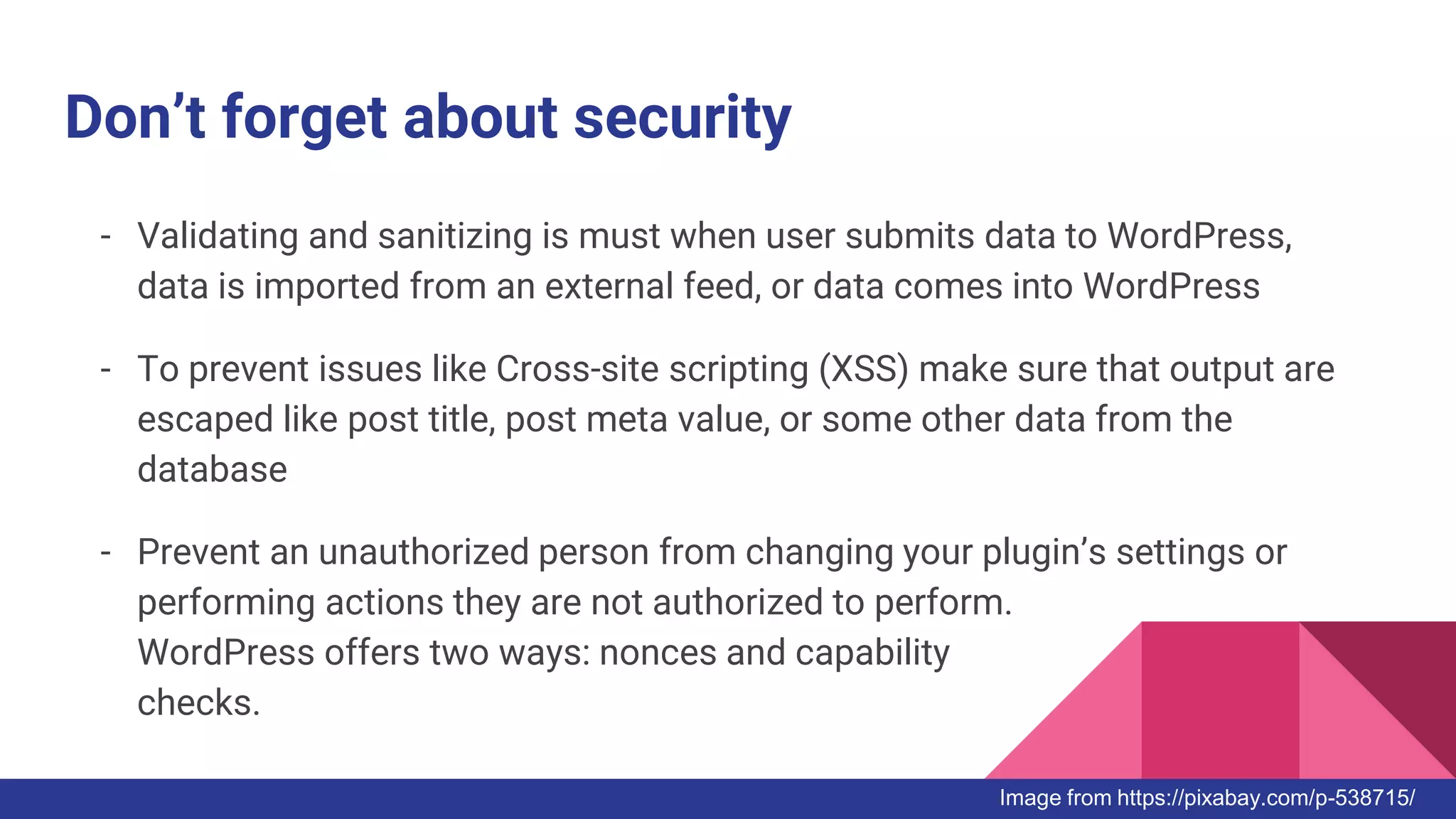 Don’t forget about security
- Validating and sanitizing is must when user submits data to WordPress,
data is imported from an external feed, or data comes into WordPress
- To prevent issues like Cross-site scripting (XSS) make sure that output are
escaped like post title, post meta value, or some other data from the
database
- Prevent an unauthorized person from changing your plugin’s settings or
performing actions they are not authorized to perform.
WordPress offers two ways: nonces and capability
checks.
Image from https://pixabay.com/p-538715/
 