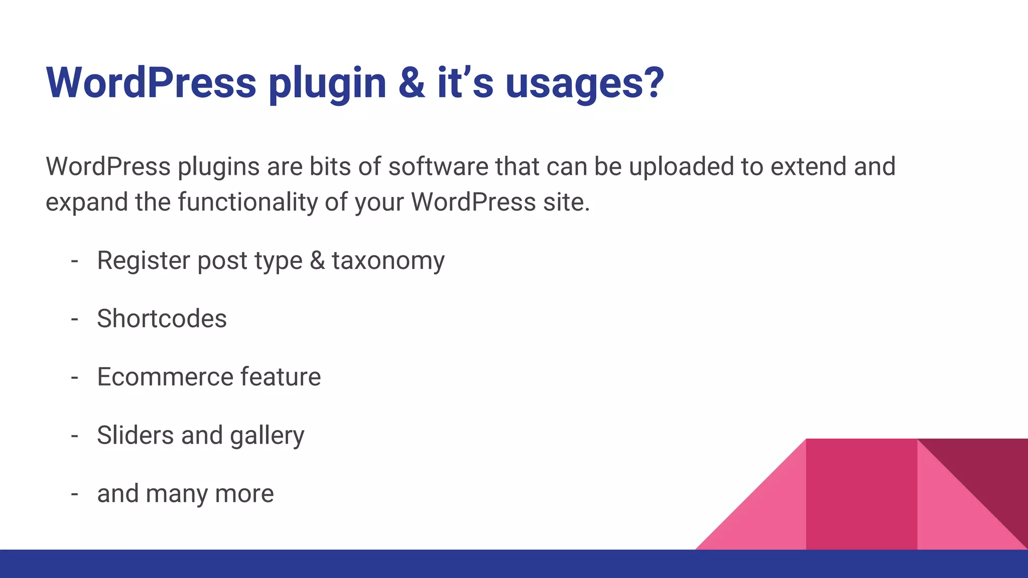 WordPress plugin & it’s usages?
WordPress plugins are bits of software that can be uploaded to extend and
expand the functionality of your WordPress site.
- Register post type & taxonomy
- Shortcodes
- Ecommerce feature
- Sliders and gallery
- and many more
 