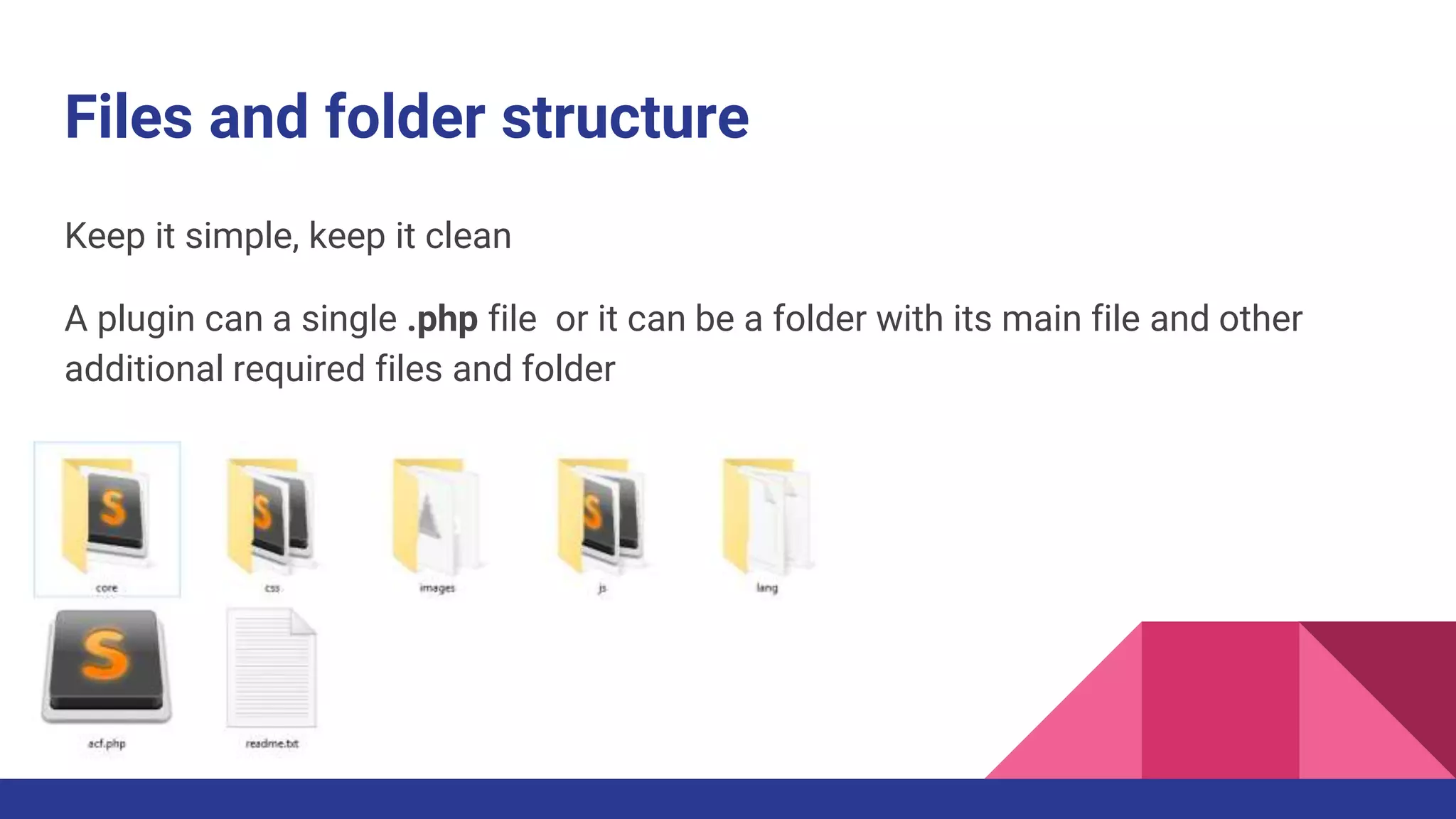 Files and folder structure
Keep it simple, keep it clean
A plugin can a single .php file or it can be a folder with its main file and other
additional required files and folder
 
