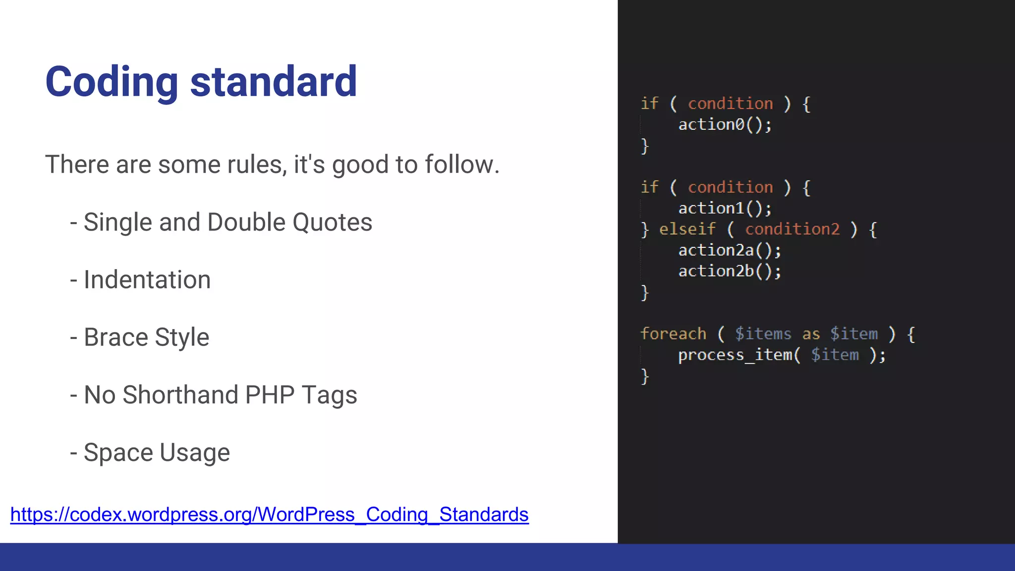 Coding standard
There are some rules, it's good to follow.
- Single and Double Quotes
- Indentation
- Brace Style
- No Shorthand PHP Tags
- Space Usage
https://codex.wordpress.org/WordPress_Coding_Standards
 