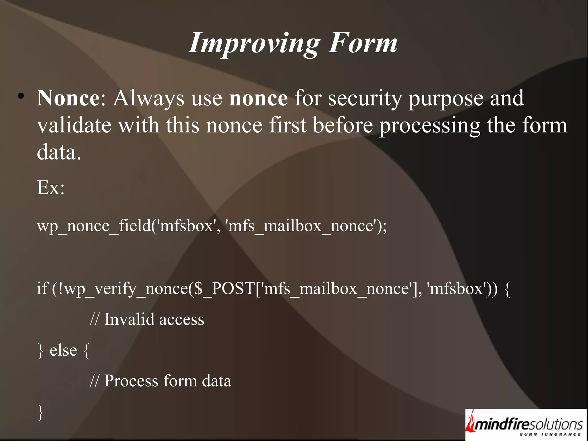 Improving Form • Nonce: Always use nonce for security purpose and validate with this nonce first before processing the form data. Ex: wp_nonce_field('mfsbox', 'mfs_mailbox_nonce'); if (!wp_verify_nonce($_POST['mfs_mailbox_nonce'], 'mfsbox')) { // Invalid access } else { // Process form data } 