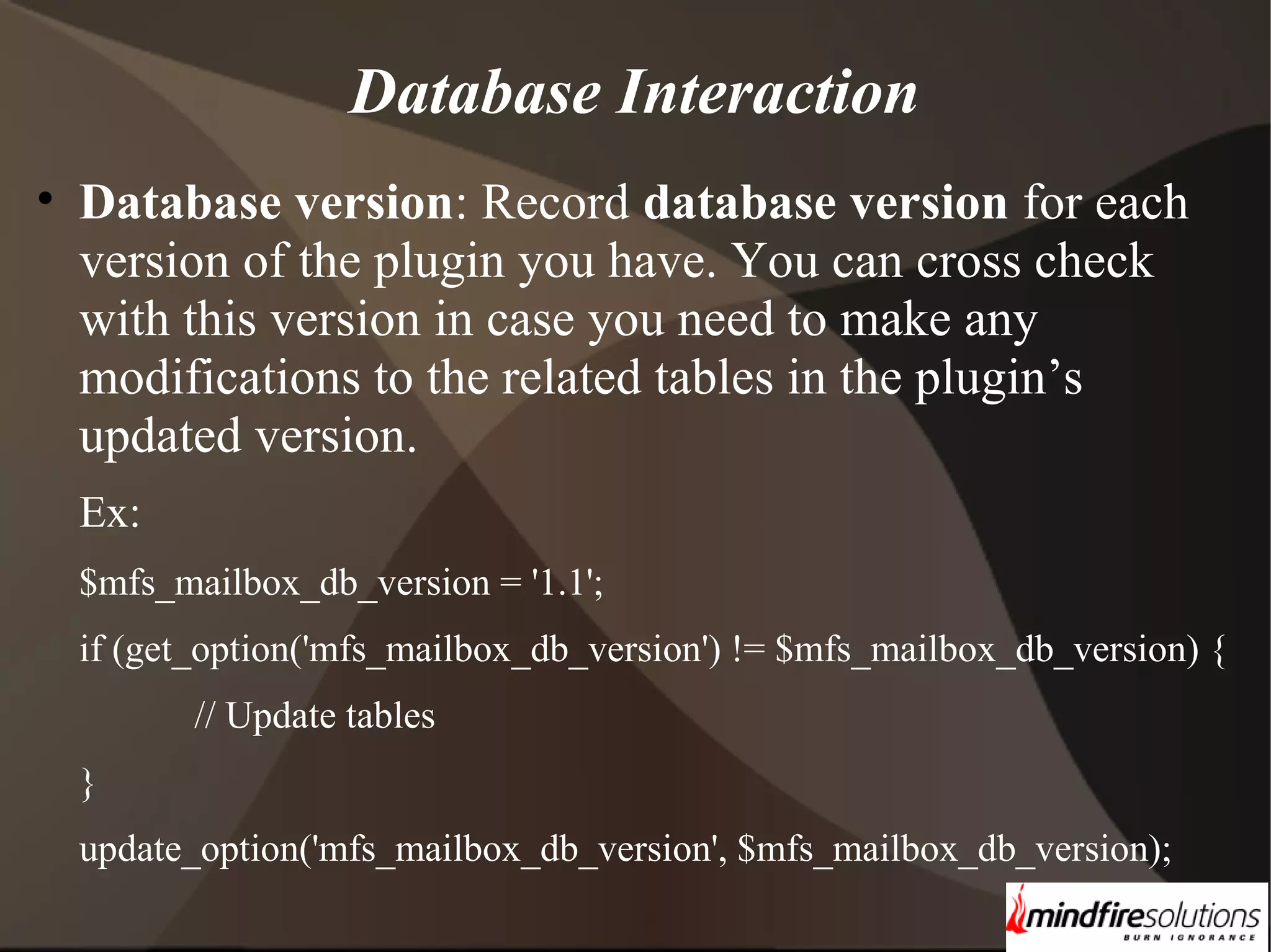 Database Interaction • Database version: Record database version for each version of the plugin you have. You can cross check with this version in case you need to make any modifications to the related tables in the plugin’s updated version. Ex: $mfs_mailbox_db_version = '1.1'; if (get_option('mfs_mailbox_db_version') != $mfs_mailbox_db_version) { // Update tables } update_option('mfs_mailbox_db_version', $mfs_mailbox_db_version); 