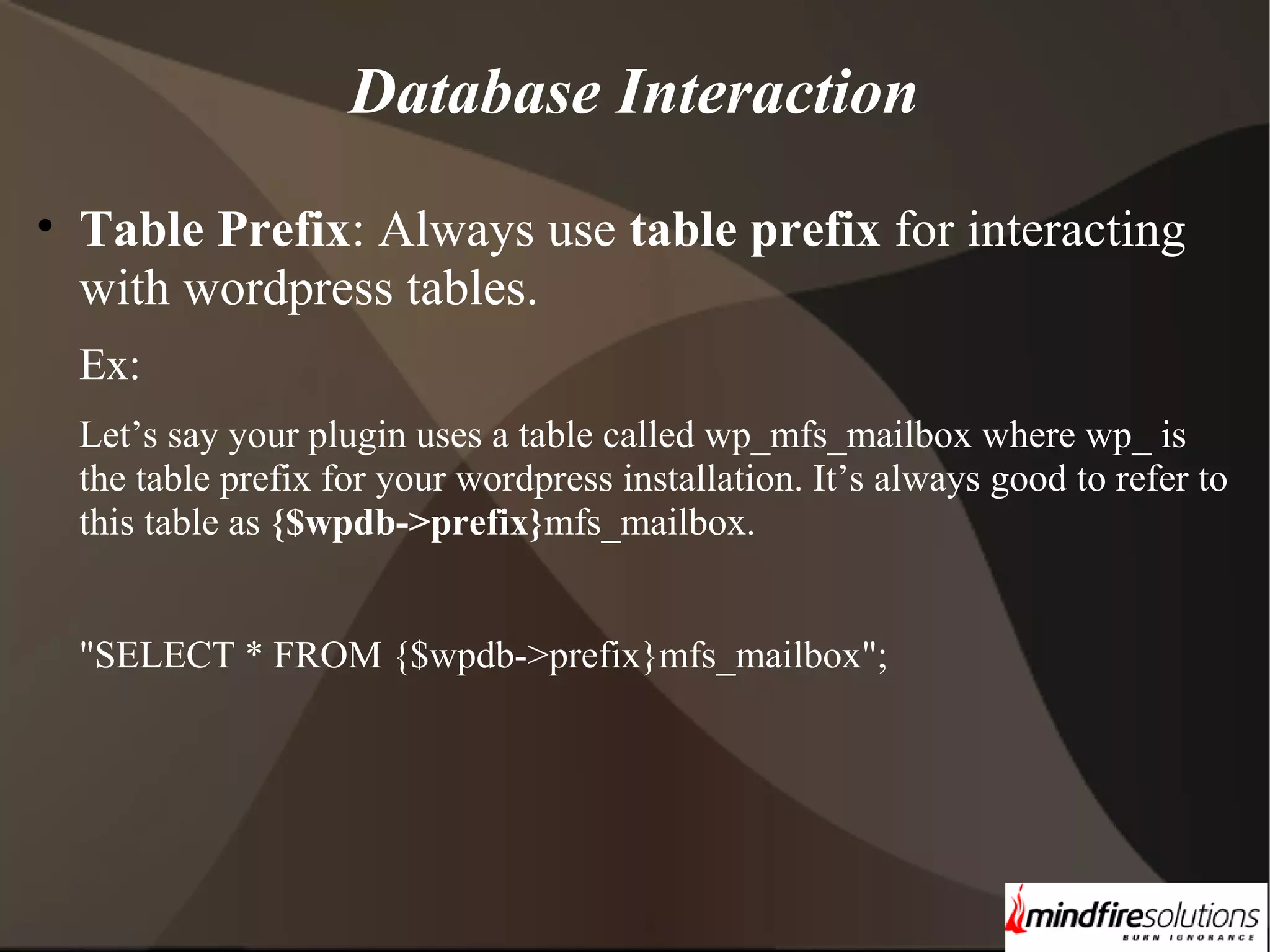 Database Interaction • Table Prefix: Always use table prefix for interacting with wordpress tables. Ex: Let’s say your plugin uses a table called wp_mfs_mailbox where wp_ is the table prefix for your wordpress installation. It’s always good to refer to this table as {$wpdb->prefix}mfs_mailbox. "SELECT * FROM {$wpdb->prefix}mfs_mailbox"; 