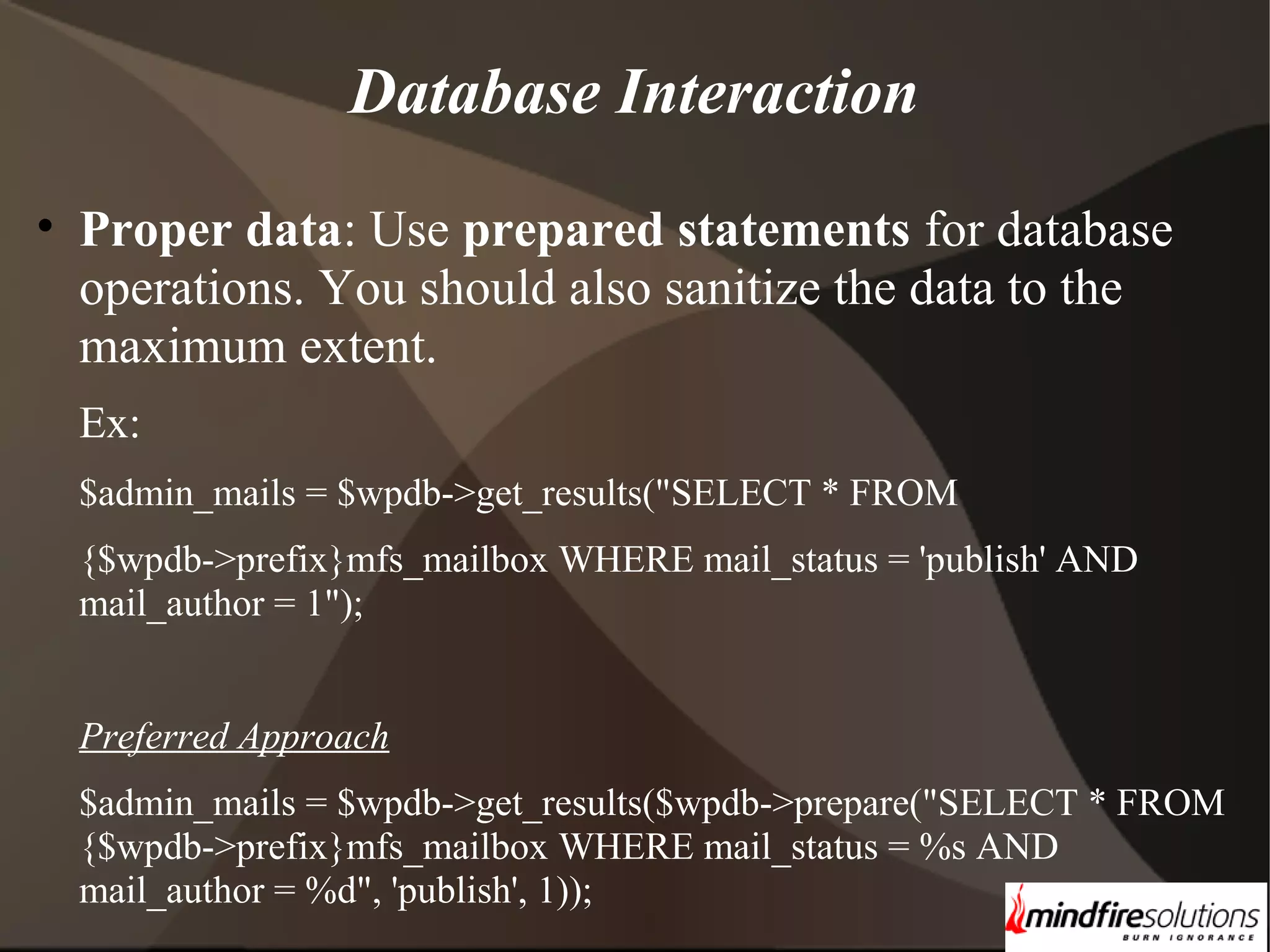 Database Interaction • Proper data: Use prepared statements for database operations. You should also sanitize the data to the maximum extent. Ex: $admin_mails = $wpdb->get_results("SELECT * FROM {$wpdb->prefix}mfs_mailbox WHERE mail_status = 'publish' AND mail_author = 1"); Preferred Approach $admin_mails = $wpdb->get_results($wpdb->prepare("SELECT * FROM {$wpdb->prefix}mfs_mailbox WHERE mail_status = %s AND mail_author = %d", 'publish', 1)); 