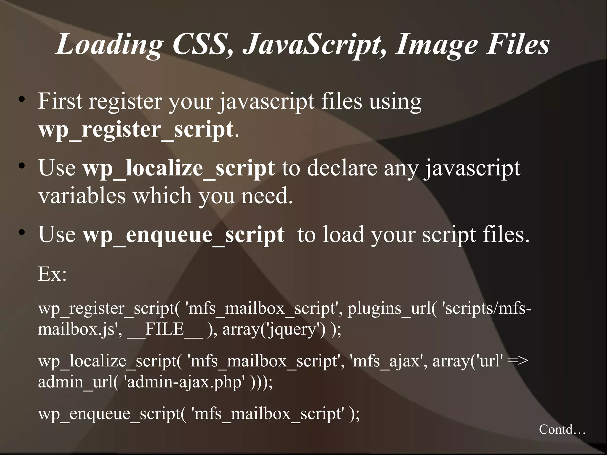 Loading CSS, JavaScript, Image Files • First register your javascript files using wp_register_script. • Use wp_localize_script to declare any javascript variables which you need. • Use wp_enqueue_script to load your script files. Ex: wp_register_script( 'mfs_mailbox_script', plugins_url( 'scripts/mfsmailbox.js', __FILE__ ), array('jquery') ); wp_localize_script( 'mfs_mailbox_script', 'mfs_ajax', array('url' => admin_url( 'admin-ajax.php' ))); wp_enqueue_script( 'mfs_mailbox_script' ); Contd… 