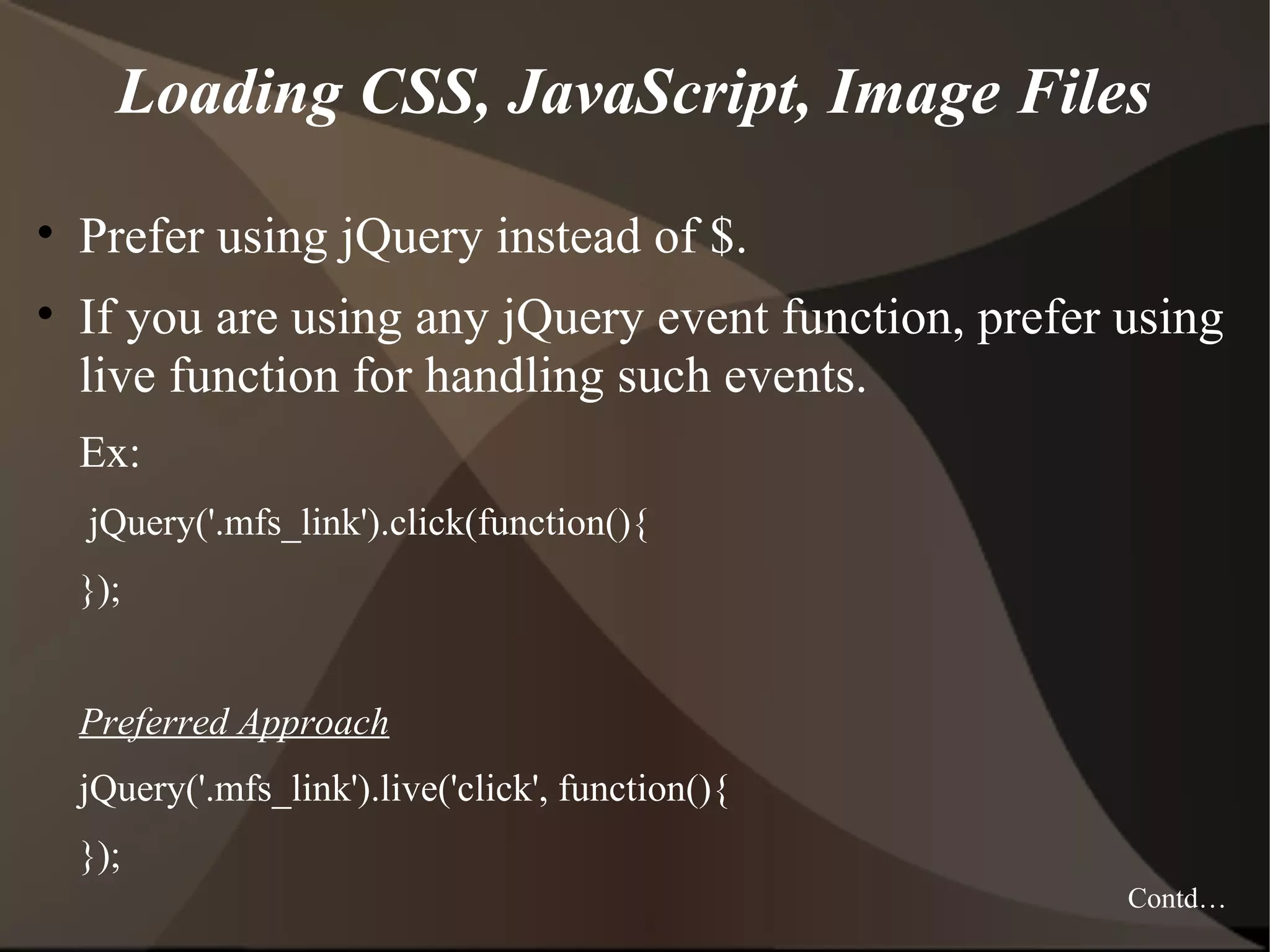 Loading CSS, JavaScript, Image Files • Prefer using jQuery instead of $. • If you are using any jQuery event function, prefer using live function for handling such events. Ex: jQuery('.mfs_link').click(function(){ }); Preferred Approach jQuery('.mfs_link').live('click', function(){ }); Contd… 