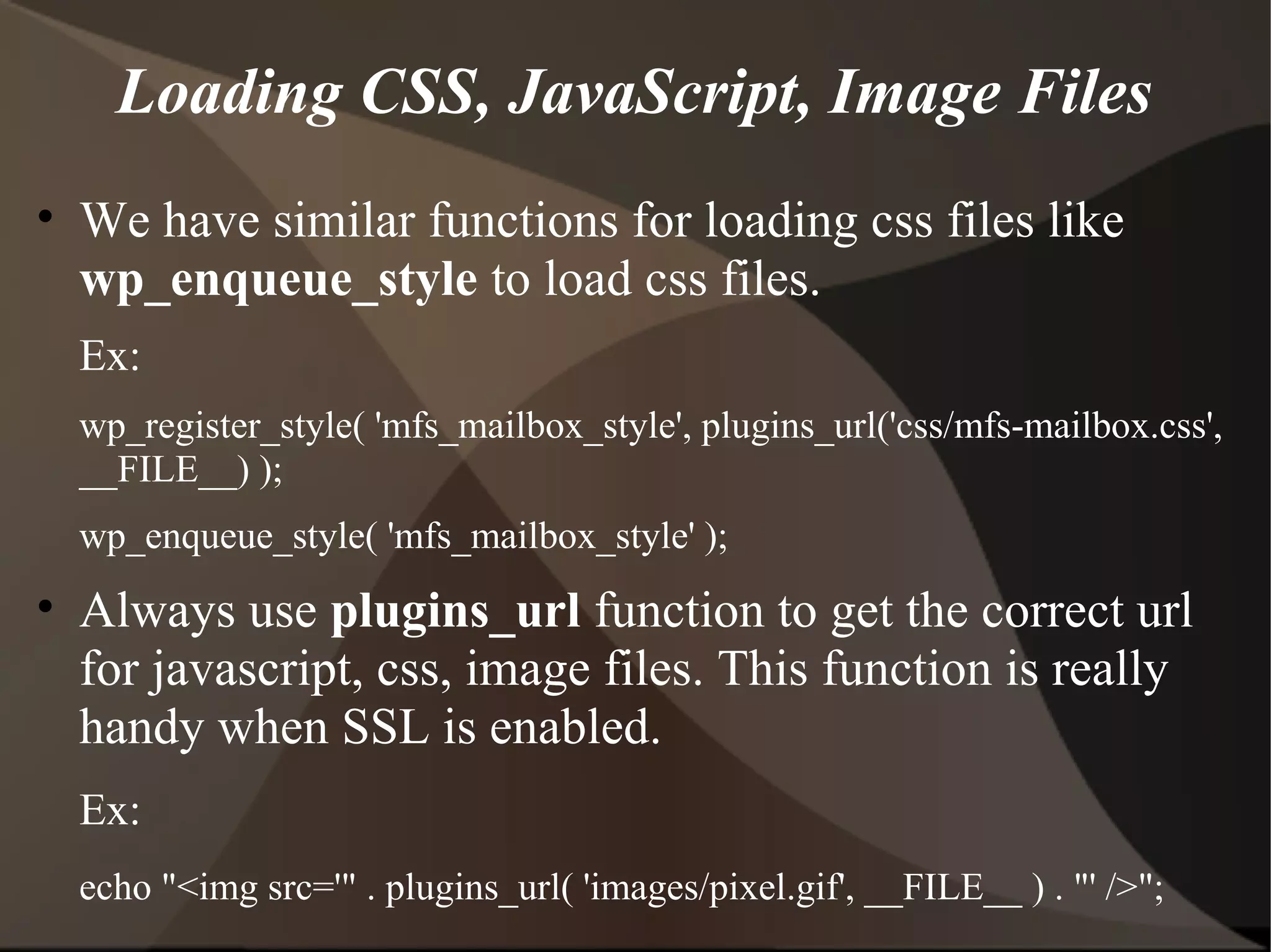Loading CSS, JavaScript, Image Files • We have similar functions for loading css files like wp_enqueue_style to load css files. Ex: wp_register_style( 'mfs_mailbox_style', plugins_url('css/mfs-mailbox.css', __FILE__) ); wp_enqueue_style( 'mfs_mailbox_style' ); • Always use plugins_url function to get the correct url for javascript, css, image files. This function is really handy when SSL is enabled. Ex: echo "<img src='" . plugins_url( 'images/pixel.gif', __FILE__ ) . "' />"; 