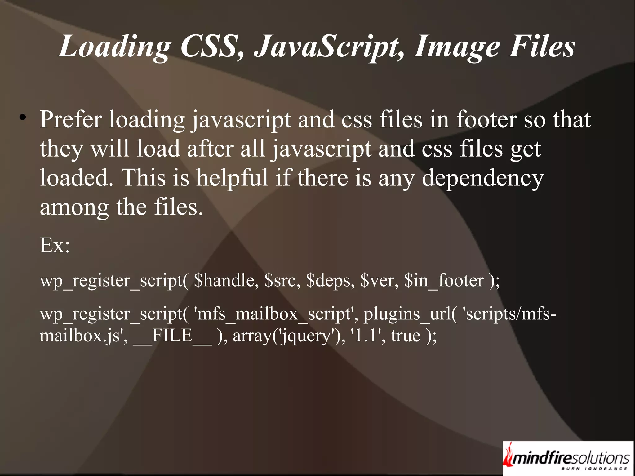 Loading CSS, JavaScript, Image Files • Prefer loading javascript and css files in footer so that they will load after all javascript and css files get loaded. This is helpful if there is any dependency among the files. Ex: wp_register_script( $handle, $src, $deps, $ver, $in_footer ); wp_register_script( 'mfs_mailbox_script', plugins_url( 'scripts/mfsmailbox.js', __FILE__ ), array('jquery'), '1.1', true ); 