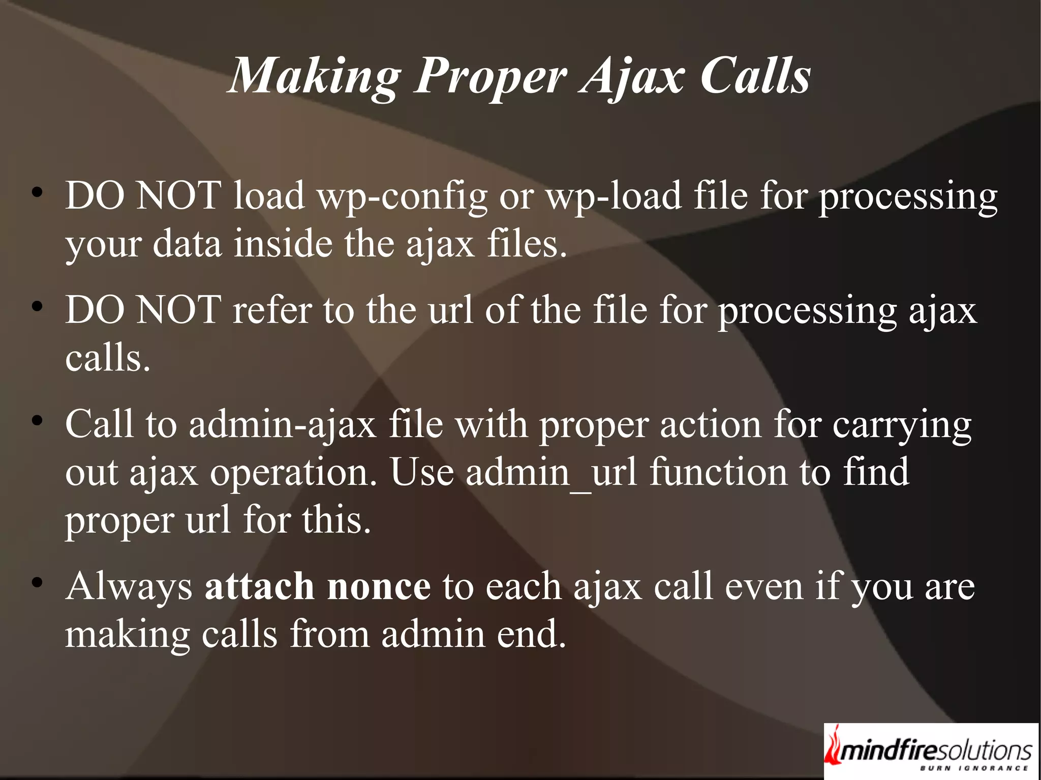 Making Proper Ajax Calls • DO NOT load wp-config or wp-load file for processing your data inside the ajax files. • DO NOT refer to the url of the file for processing ajax calls. • Call to admin-ajax file with proper action for carrying out ajax operation. Use admin_url function to find proper url for this. • Always attach nonce to each ajax call even if you are making calls from admin end. 