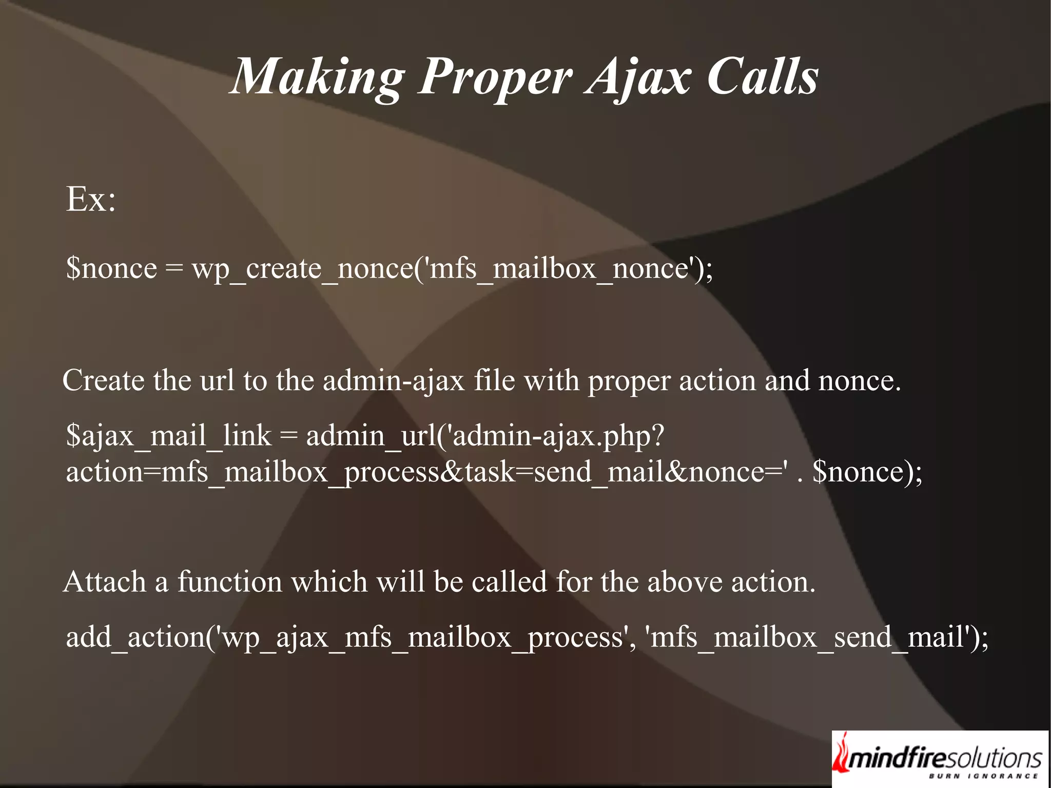 Making Proper Ajax Calls Ex: $nonce = wp_create_nonce('mfs_mailbox_nonce'); Create the url to the admin-ajax file with proper action and nonce. $ajax_mail_link = admin_url('admin-ajax.php? action=mfs_mailbox_process&task=send_mail&nonce=' . $nonce); Attach a function which will be called for the above action. add_action('wp_ajax_mfs_mailbox_process', 'mfs_mailbox_send_mail'); 