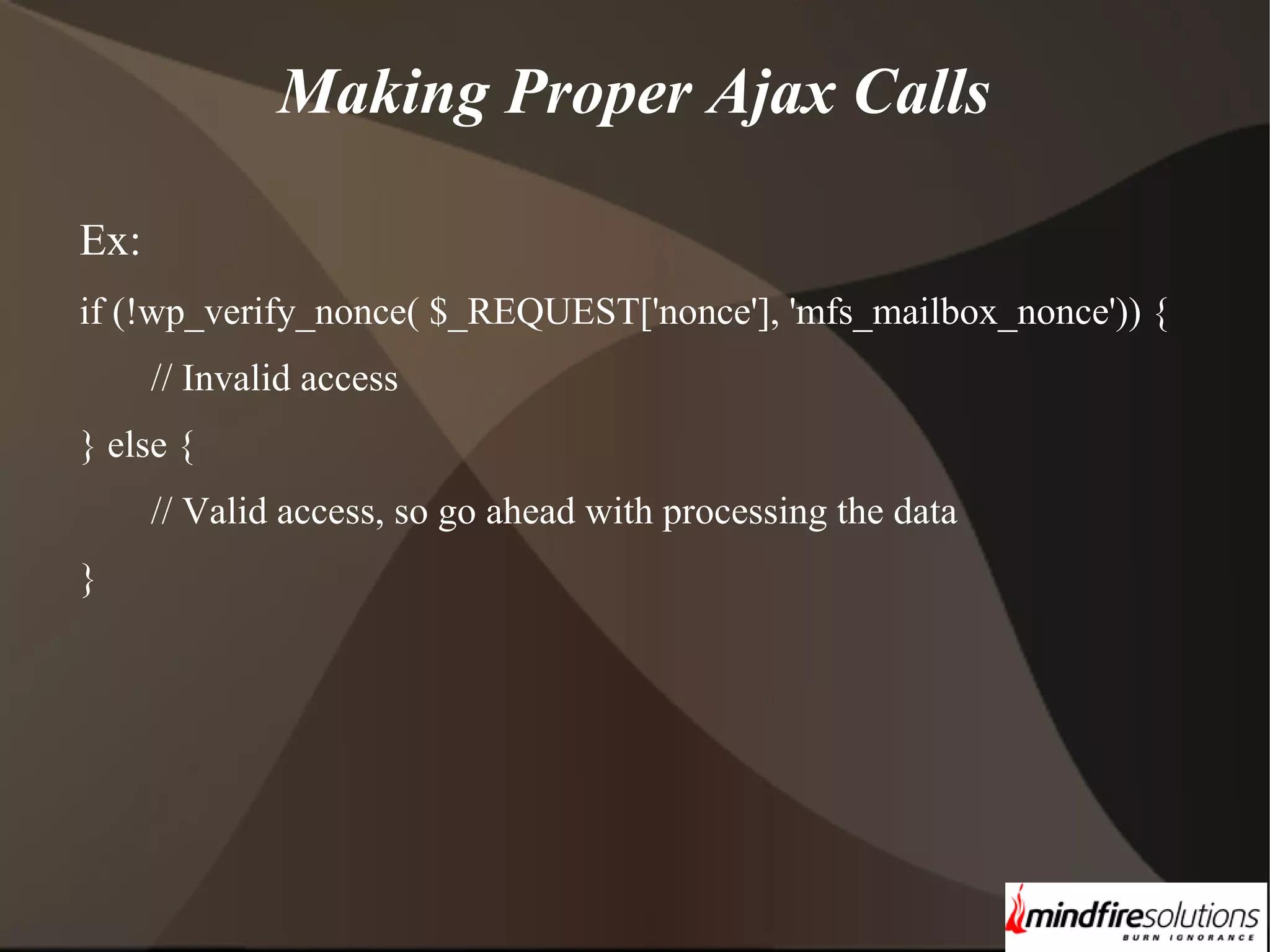 Making Proper Ajax Calls Ex: if (!wp_verify_nonce( $_REQUEST['nonce'], 'mfs_mailbox_nonce')) { // Invalid access } else { // Valid access, so go ahead with processing the data } 