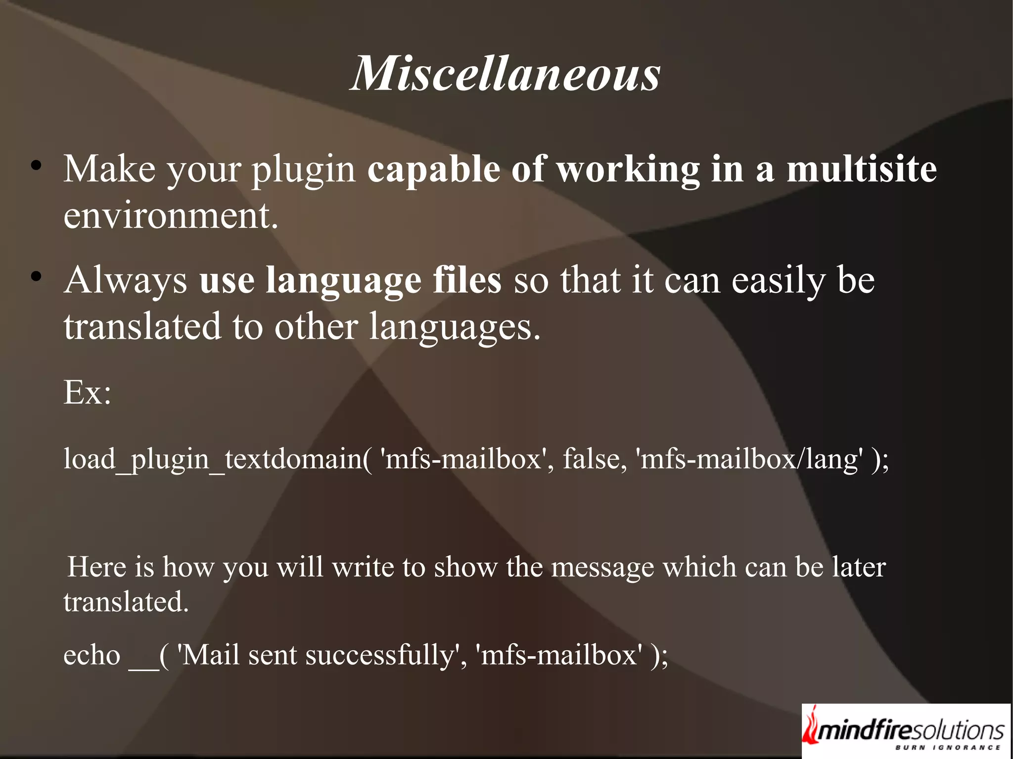 Miscellaneous • Make your plugin capable of working in a multisite environment. • Always use language files so that it can easily be translated to other languages. Ex: load_plugin_textdomain( 'mfs-mailbox', false, 'mfs-mailbox/lang' ); Here is how you will write to show the message which can be later translated. echo __( 'Mail sent successfully', 'mfs-mailbox' ); 