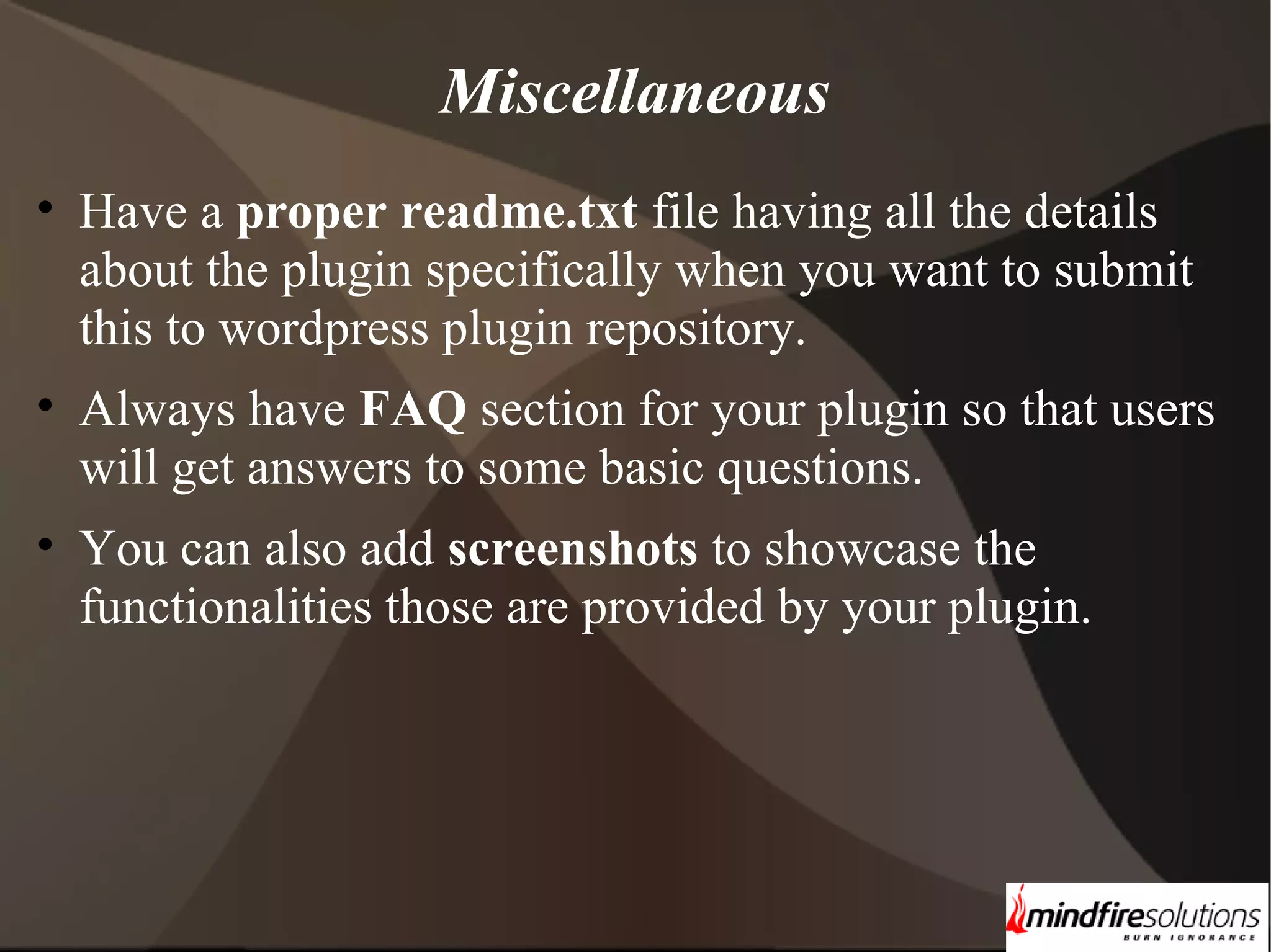 Miscellaneous • Have a proper readme.txt file having all the details about the plugin specifically when you want to submit this to wordpress plugin repository. • Always have FAQ section for your plugin so that users will get answers to some basic questions. • You can also add screenshots to showcase the functionalities those are provided by your plugin. 